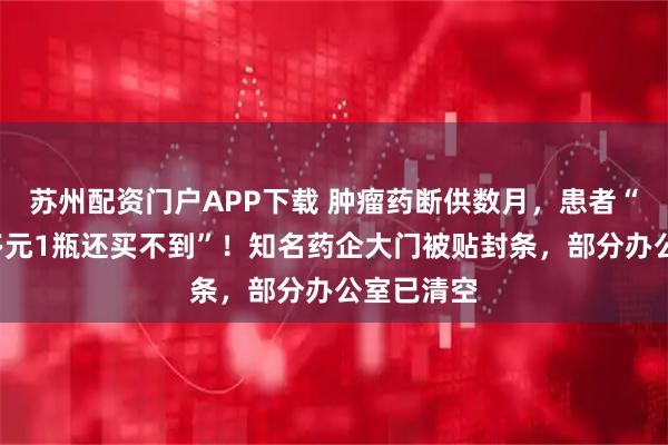 苏州配资门户APP下载 肿瘤药断供数月，患者“自费1万多元1瓶还买不到”！知名药企大门被贴封条，部分办公室已清空