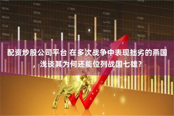 配资炒股公司平台 在多次战争中表现拙劣的燕国，浅谈其为何还能位列战国七雄？